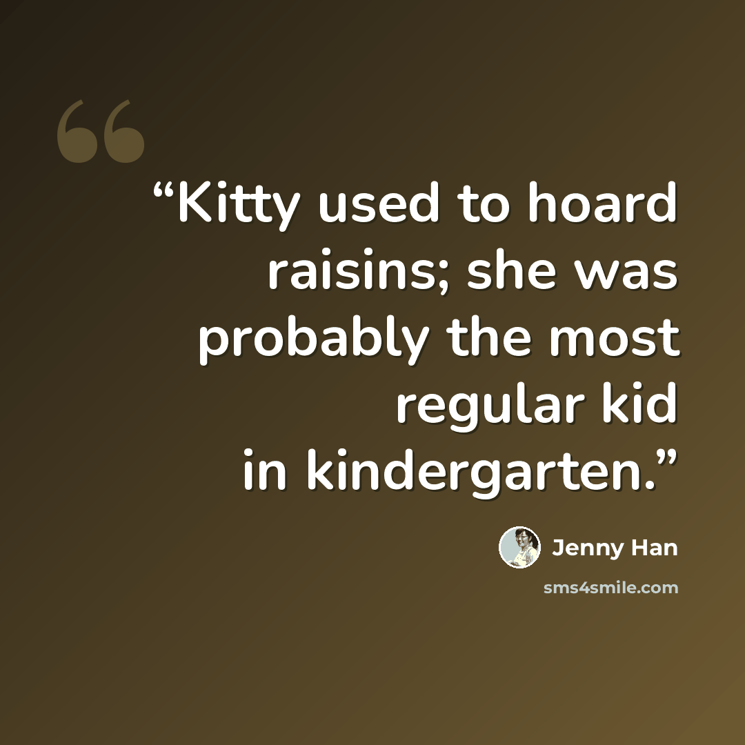 “Kitty used to hoard raisins; she was probably the most regular kid in kindergarten.” quote by Jenny Han