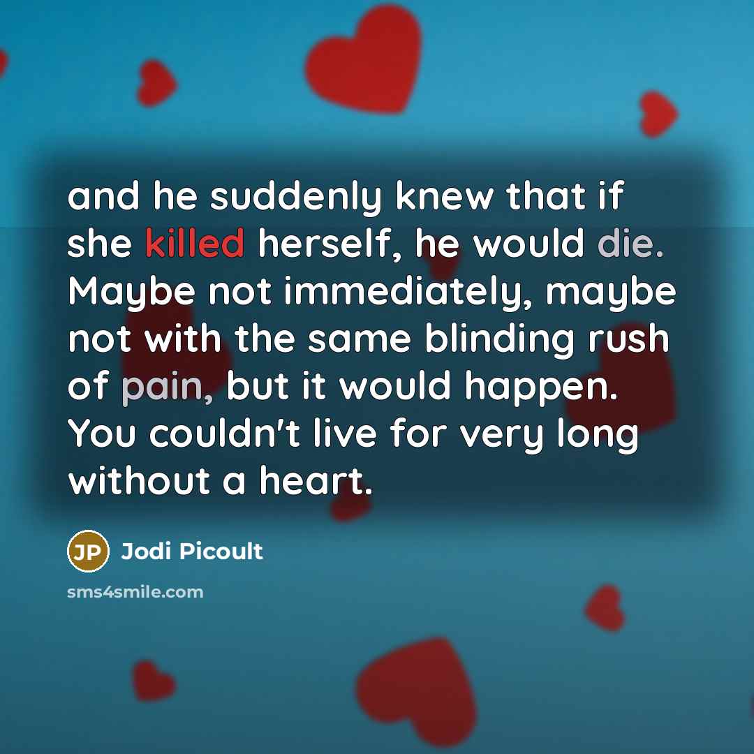 “and he suddenly knew that if she killed herself, he would die. Maybe not immediately, maybe not with the same blinding rush of pain, but it would happen. You couldn't live for very long without a heart.” quote by Jodi Picoult