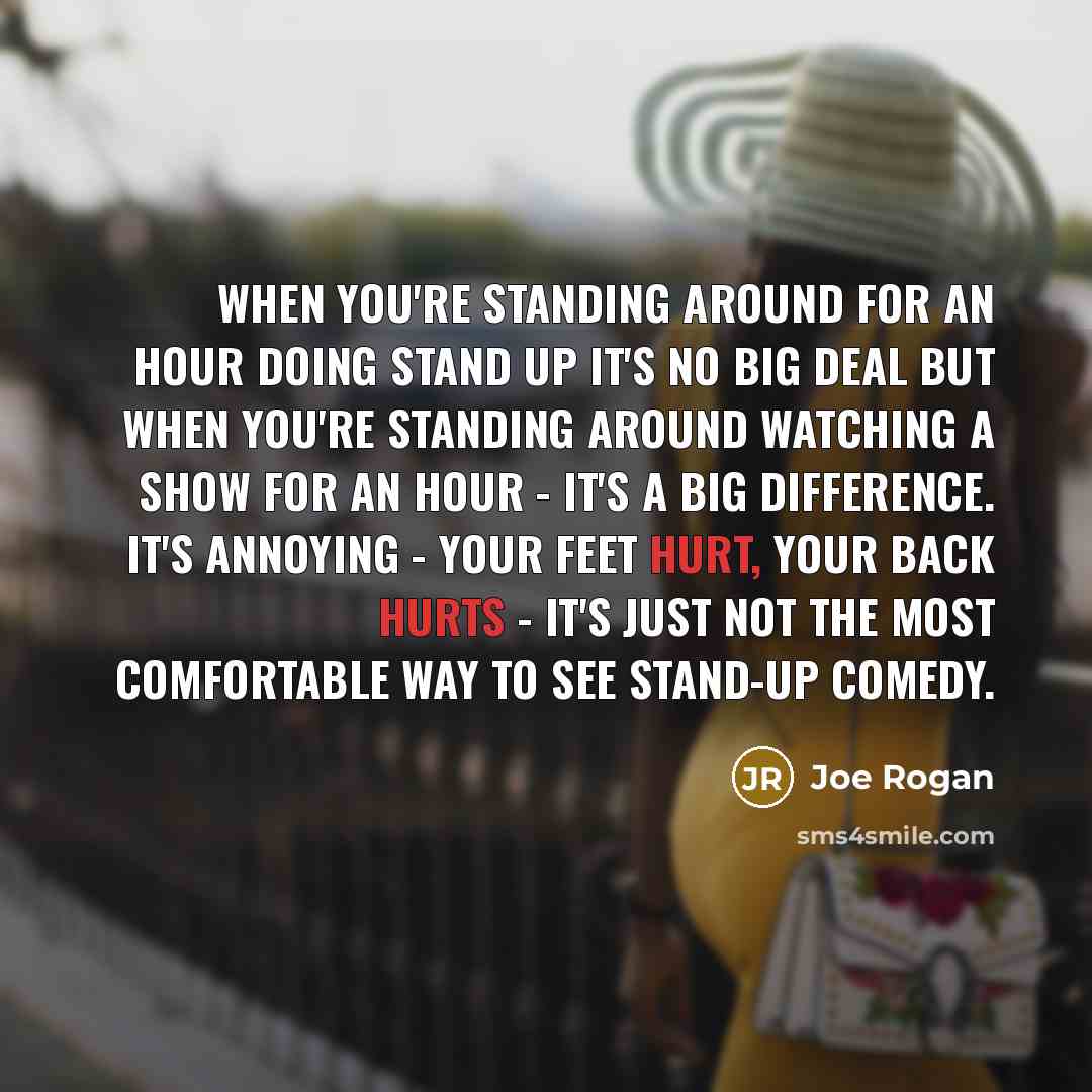 “When you're standing around for an hour doing stand up it's no big deal but when you're standing around watching a show for an hour - it's a big difference. It's annoying - your feet hurt, your back hurts - it's just not the most comfortable way to see stand-up comedy.” quote by Joe Rogan