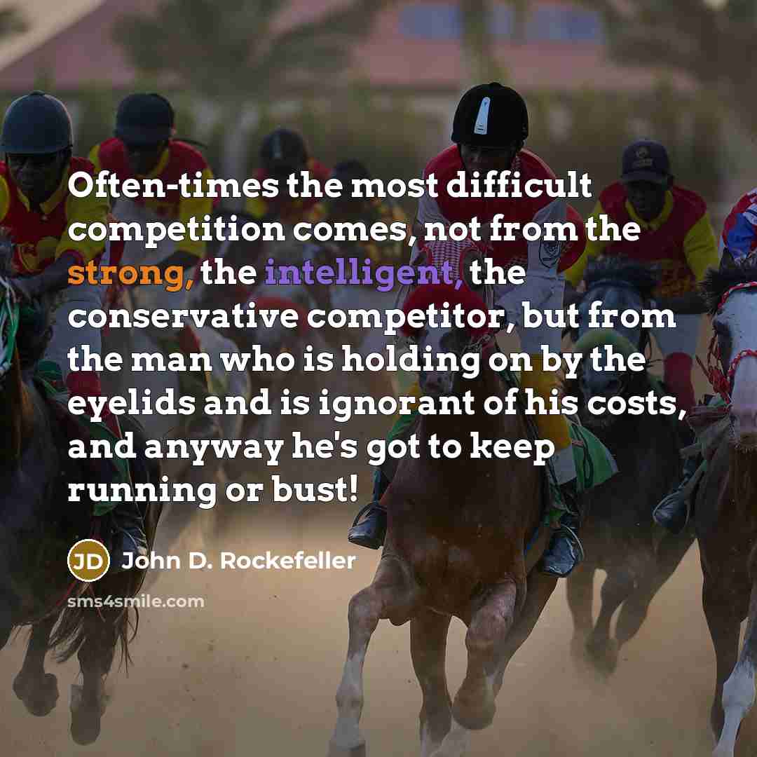 “Often-times the most difficult competition comes, not from the strong, the intelligent, the conservative competitor, but from the man who is holding on by the eyelids and is ignorant of his costs, and anyway he's got to keep running or bust!” quote by John D. Rockefeller