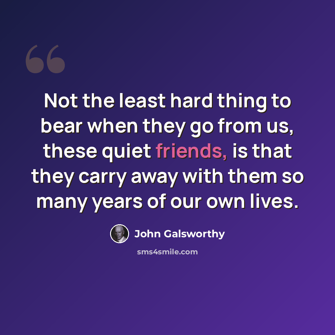 “Not the least hard thing to bear when they go from us, these quiet friends, is that they carry away with them so many years of our own lives.” quote by John Galsworthy