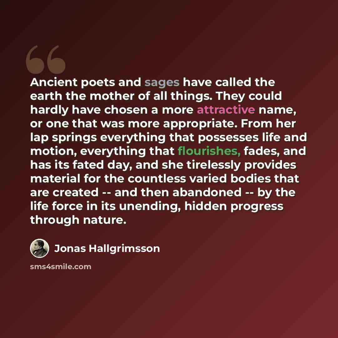 “Ancient poets and sages have called the earth the mother of all things. They could hardly have chosen a more attractive name, or one that was more appropriate. From her lap springs everything that possesses life and motion, everything that flourishes, fades, and has its fated day, and she…” quote by Jonas Hallgrimsson
