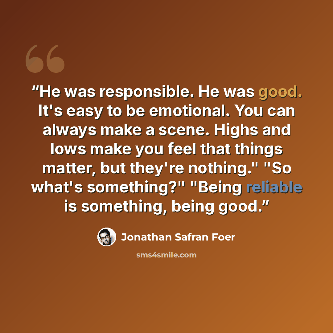“He was responsible. He was good. It's easy to be emotional. You can always make a scene. Highs and lows make you feel that things matter, but they're nothing." "So what's something?" "Being reliable is something, being good.” quote by Jonathan Safran Foer
