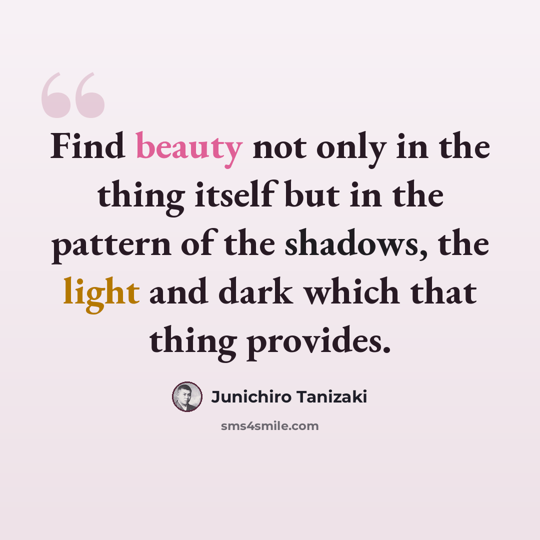 “Find beauty not only in the thing itself but in the pattern of the shadows, the light and dark which that thing provides.” quote by Junichiro Tanizaki