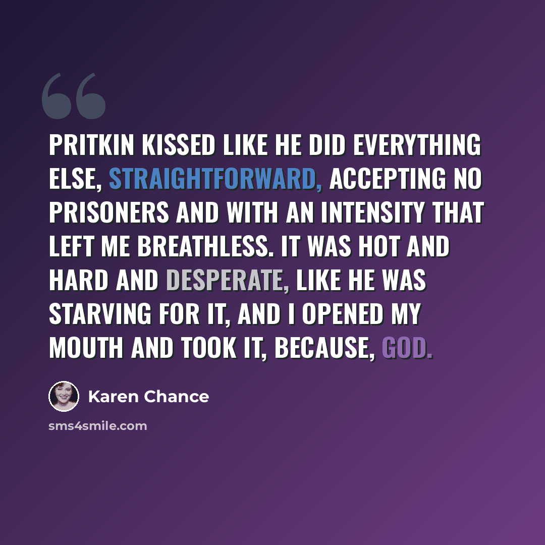 “Pritkin kissed like he did everything else, straightforward, accepting no prisoners and with an intensity that left me breathless. It was hot and hard and desperate, like he was starving for it, and I opened my mouth and took it, because, God.” quote by Karen Chance