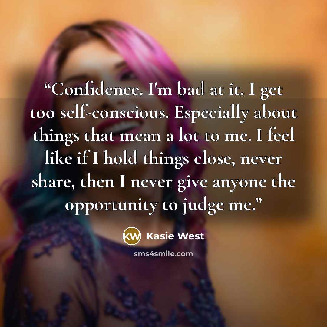 “Confidence. I'm bad at it. I get too self-conscious. Especially about things that mean a lot to me. I feel like if I hold things close, never share, then I never give anyone the opportunity to judge me.” quote by Kasie West