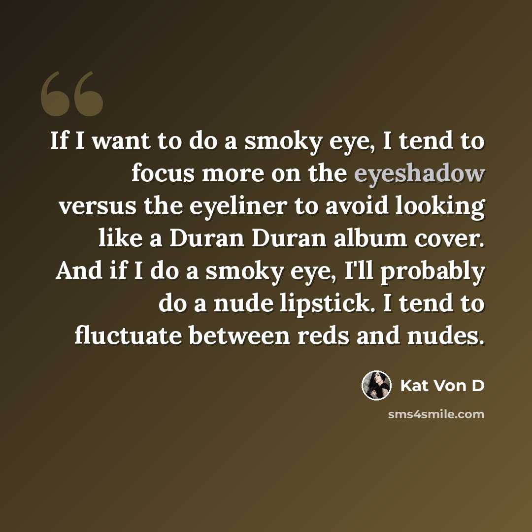 “If I want to do a smoky eye, I tend to focus more on the eyeshadow versus the eyeliner to avoid looking like a Duran Duran album cover. And if I do a smoky eye, I'll probably do a nude lipstick. I tend to fluctuate between reds and nudes.” quote by Kat Von D