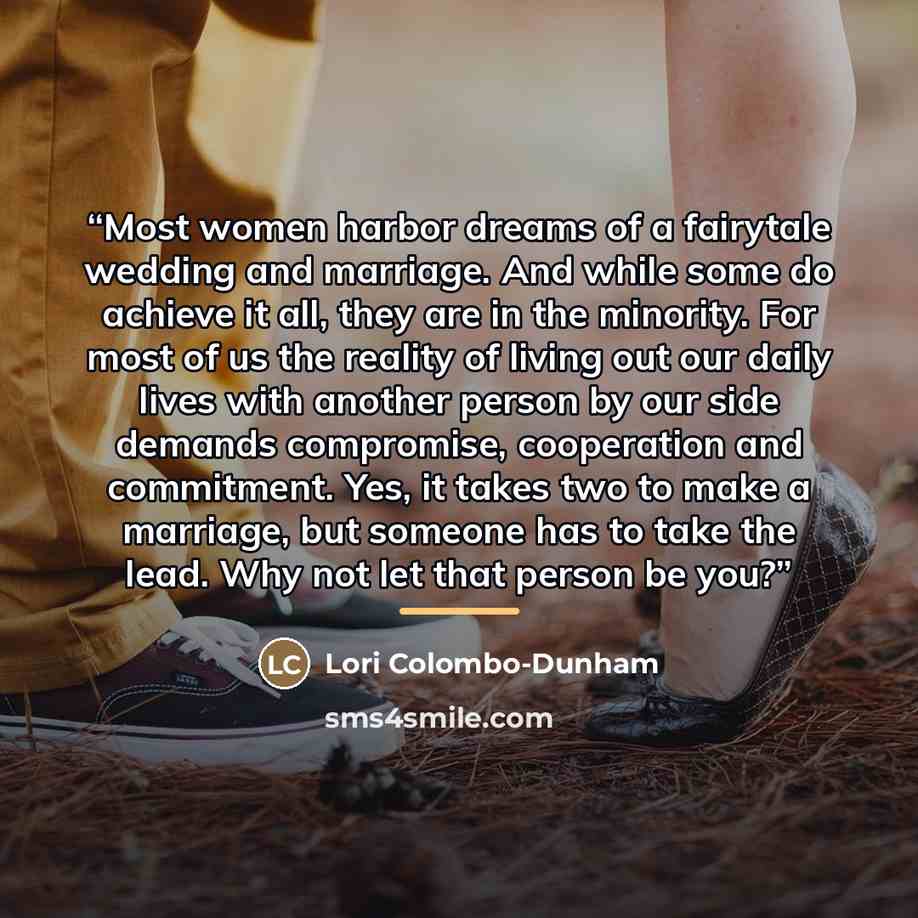 “Most women harbor dreams of a fairytale wedding and marriage. And while some do achieve it all, they are in the minority. For most of us the reality of living out our daily lives with another person by our side demands compromise, cooperation and commitment. Yes, it takes two to make a marriage…” quote by Lori Colombo-Dunham