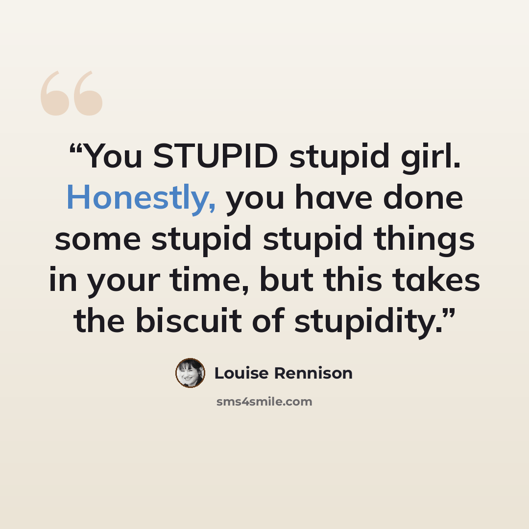 “You STUPID stupid girl. Honestly, you have done some stupid stupid things in your time, but this takes the biscuit of stupidity.” quote by Louise Rennison