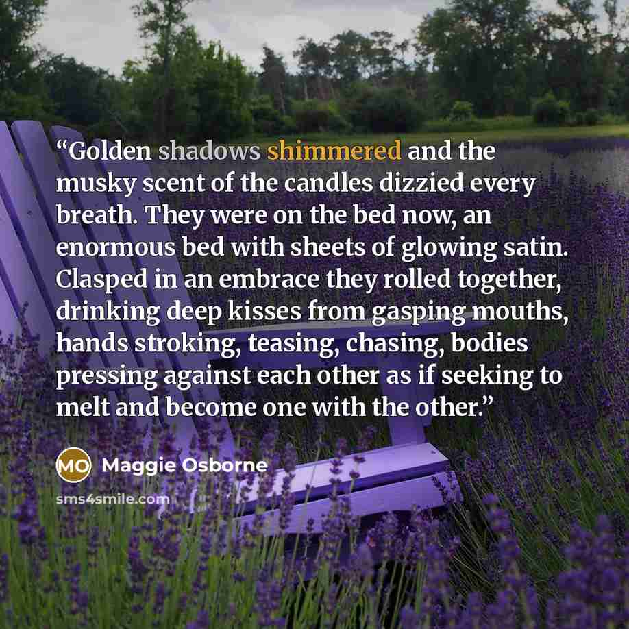 “Golden shadows shimmered and the musky scent of the candles dizzied every breath. They were on the bed now, an enormous bed with sheets of glowing satin. Clasped in an embrace they rolled together, drinking deep kisses from gasping mouths, hands stroking, teasing, chasing, bodies pressing against…” quote by Maggie Osborne