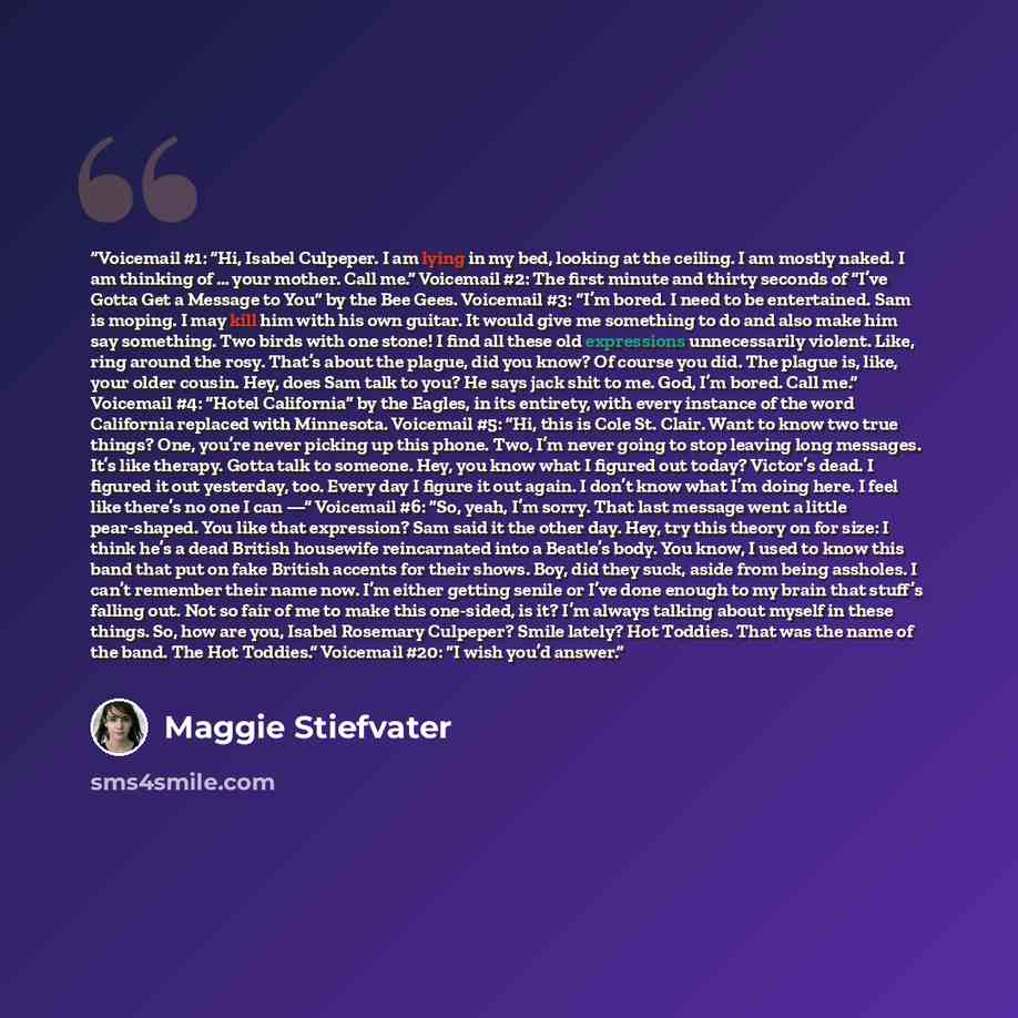 “Voicemail #1: “Hi, Isabel Culpeper. I am lying in my bed, looking at the ceiling. I am mostly naked. I am thinking of … your mother. Call me.” Voicemail #2: The first minute and thirty seconds of “I’ve Gotta Get a Message to You” by the Bee Gees. Voicemail #3: “I’m bored. I need to be entertained…” quote by Maggie Stiefvater