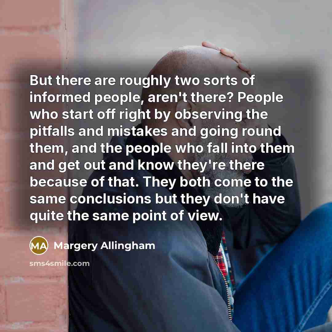 “But there are roughly two sorts of informed people, aren't there? People who start off right by observing the pitfalls and mistakes and going round them, and the people who fall into them and get out and know they're there because of that. They both come to the same conclusions but they don't have…” quote by Margery Allingham
