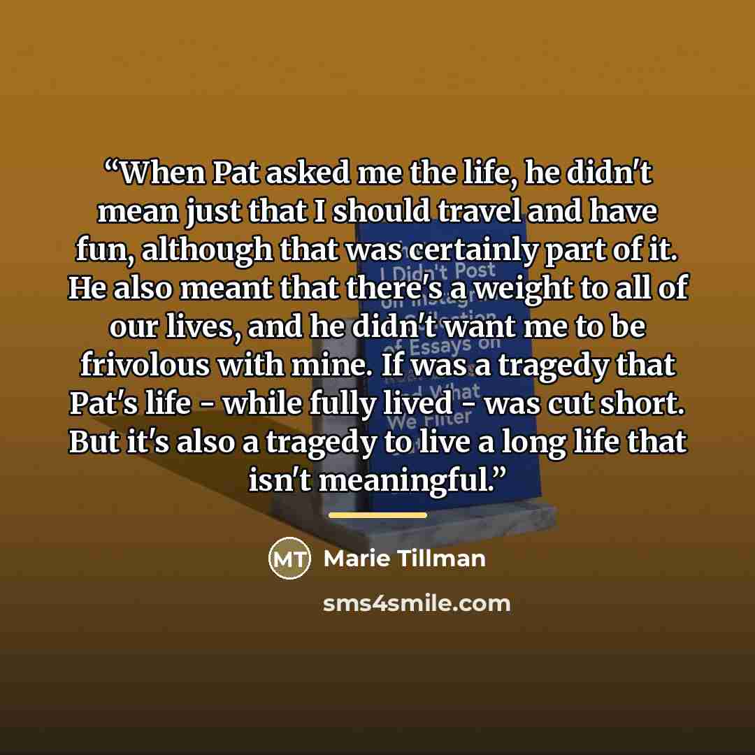 “When Pat asked me the life, he didn't mean just that I should travel and have fun, although that was certainly part of it. He also meant that there's a weight to all of our lives, and he didn't want me to be frivolous with mine. If was a tragedy that Pat's life - while fully lived - was cut short…” quote by Marie Tillman