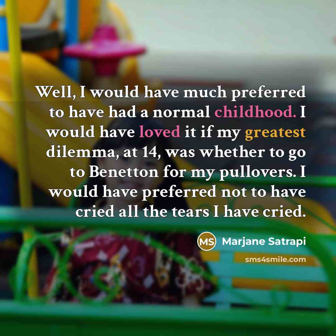 “Well, I would have much preferred to have had a normal childhood. I would have loved it if my greatest dilemma, at 14, was whether to go to Benetton for my pullovers. I would have preferred not to have cried all the tears I have cried.” quote by Marjane Satrapi