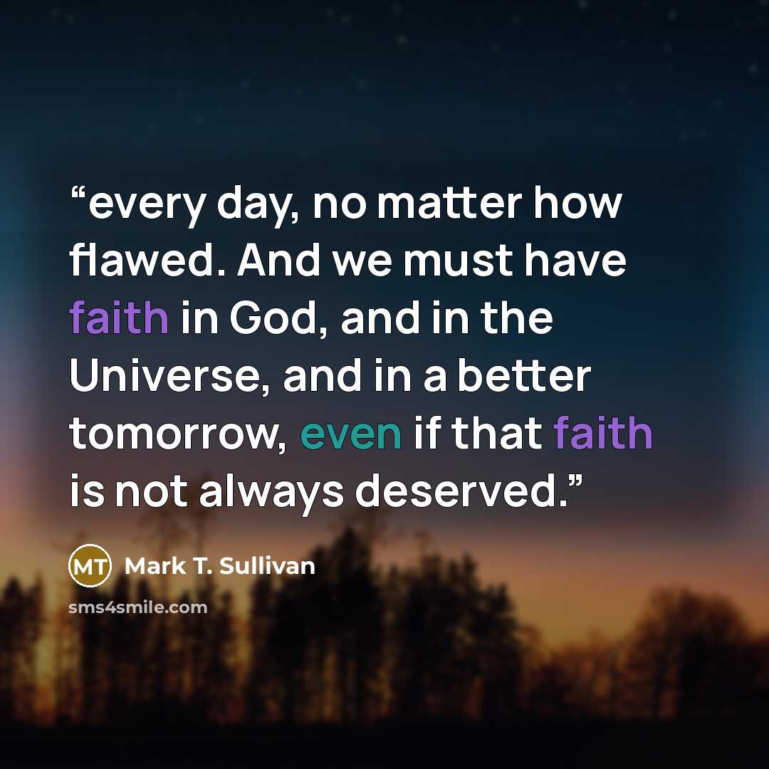 “every day, no matter how flawed. And we must have faith in God, and in the Universe, and in a better tomorrow, even if that faith is not always deserved.” quote by Mark T. Sullivan