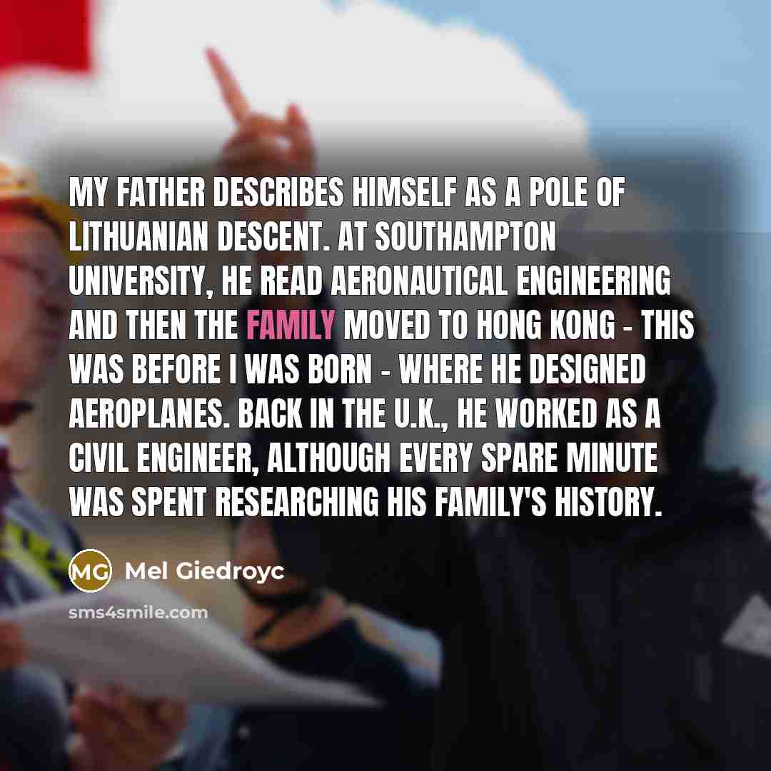 “My father describes himself as a Pole of Lithuanian descent. At Southampton University, he read aeronautical engineering and then the family moved to Hong Kong - this was before I was born - where he designed aeroplanes. Back in the U.K., he worked as a civil engineer, although every spare minute…” quote by Mel Giedroyc