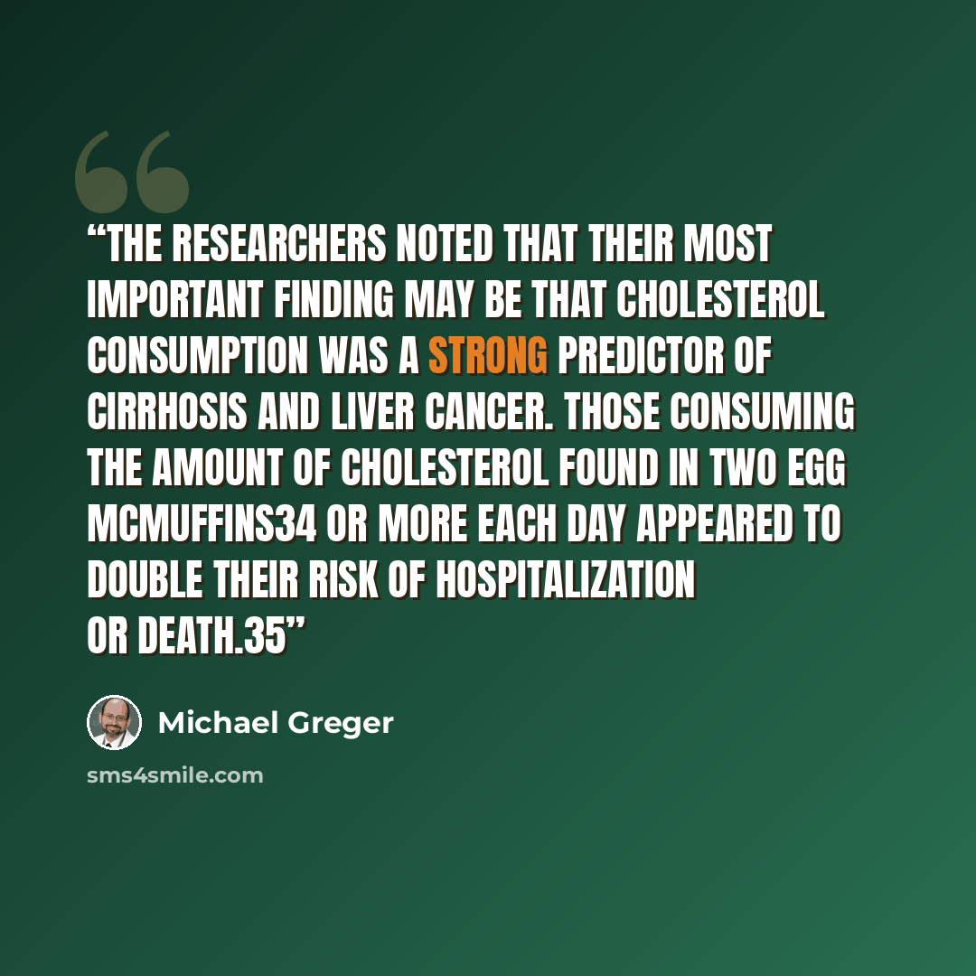 “The researchers noted that their most important finding may be that cholesterol consumption was a strong predictor of cirrhosis and liver cancer. Those consuming the amount of cholesterol found in two Egg McMuffins34 or more each day appeared to double their risk of hospitalization or death.35” quote by Michael Greger