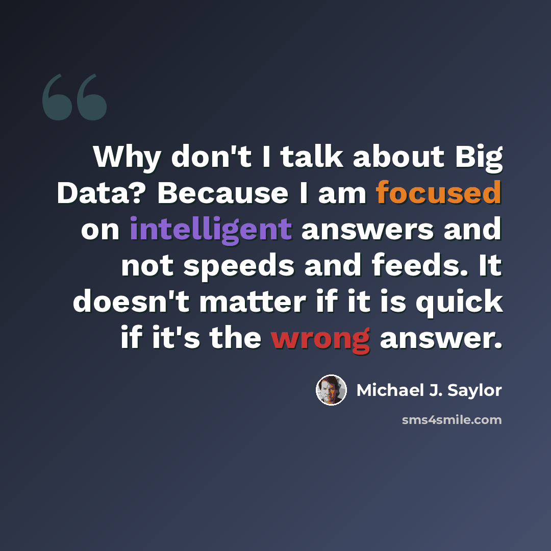 “Why don't I talk about Big Data? Because I am focused on intelligent answers and not speeds and feeds. It doesn't matter if it is quick if it's the wrong answer.” quote by Michael J. Saylor