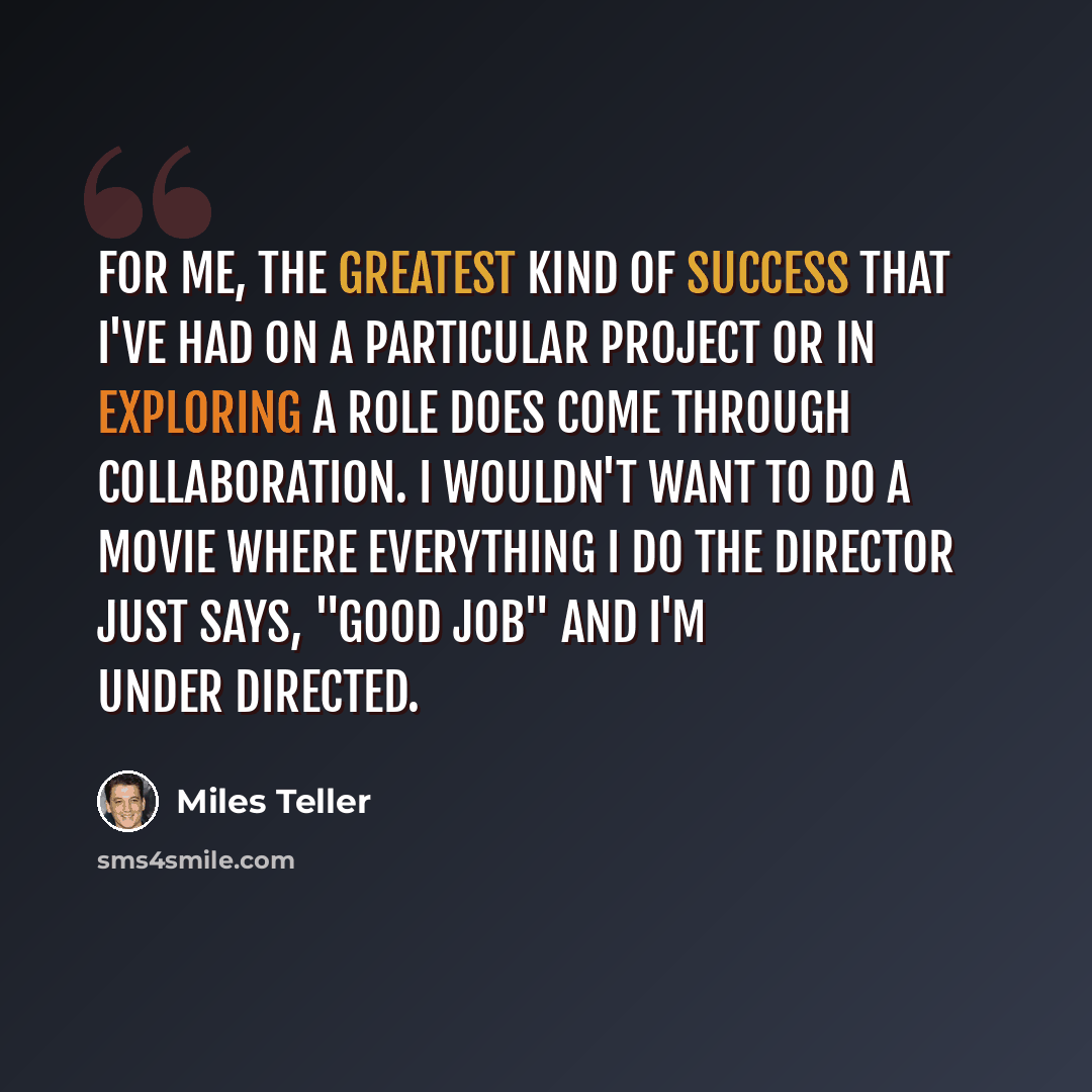 “For me, the greatest kind of success that I've had on a particular project or in exploring a role does come through collaboration. I wouldn't want to do a movie where everything I do the director just says, "Good job" and I'm under directed.” quote by Miles Teller
