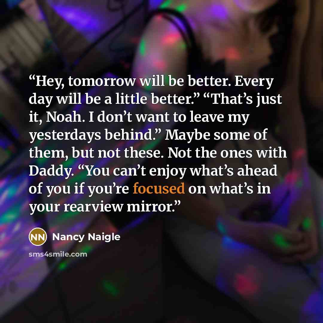 “Hey, tomorrow will be better. Every day will be a little better.” “That’s just it, Noah. I don’t want to leave my yesterdays behind.” Maybe some of them, but not these. Not the ones with Daddy. “You can’t enjoy what’s ahead of you if you’re focused on what’s in your rearview mirror.” quote by Nancy Naigle
