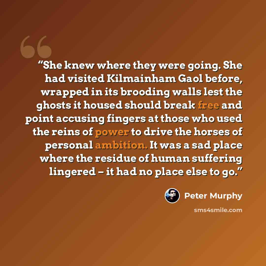 “She knew where they were going. She had visited Kilmainham Gaol before, wrapped in its brooding walls lest the ghosts it housed should break free and point accusing fingers at those who used the reins of power to drive the horses of personal ambition. It was a sad place where the residue of human…” quote by Peter Murphy