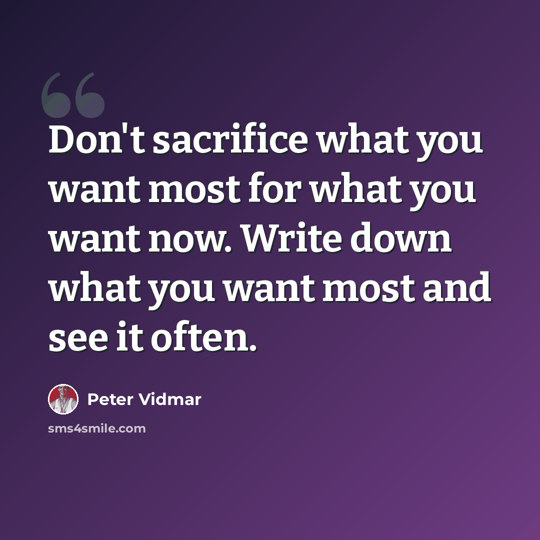 “Don't sacrifice what you want most for what you want now. Write down what you want most and see it often.” quote by Peter Vidmar