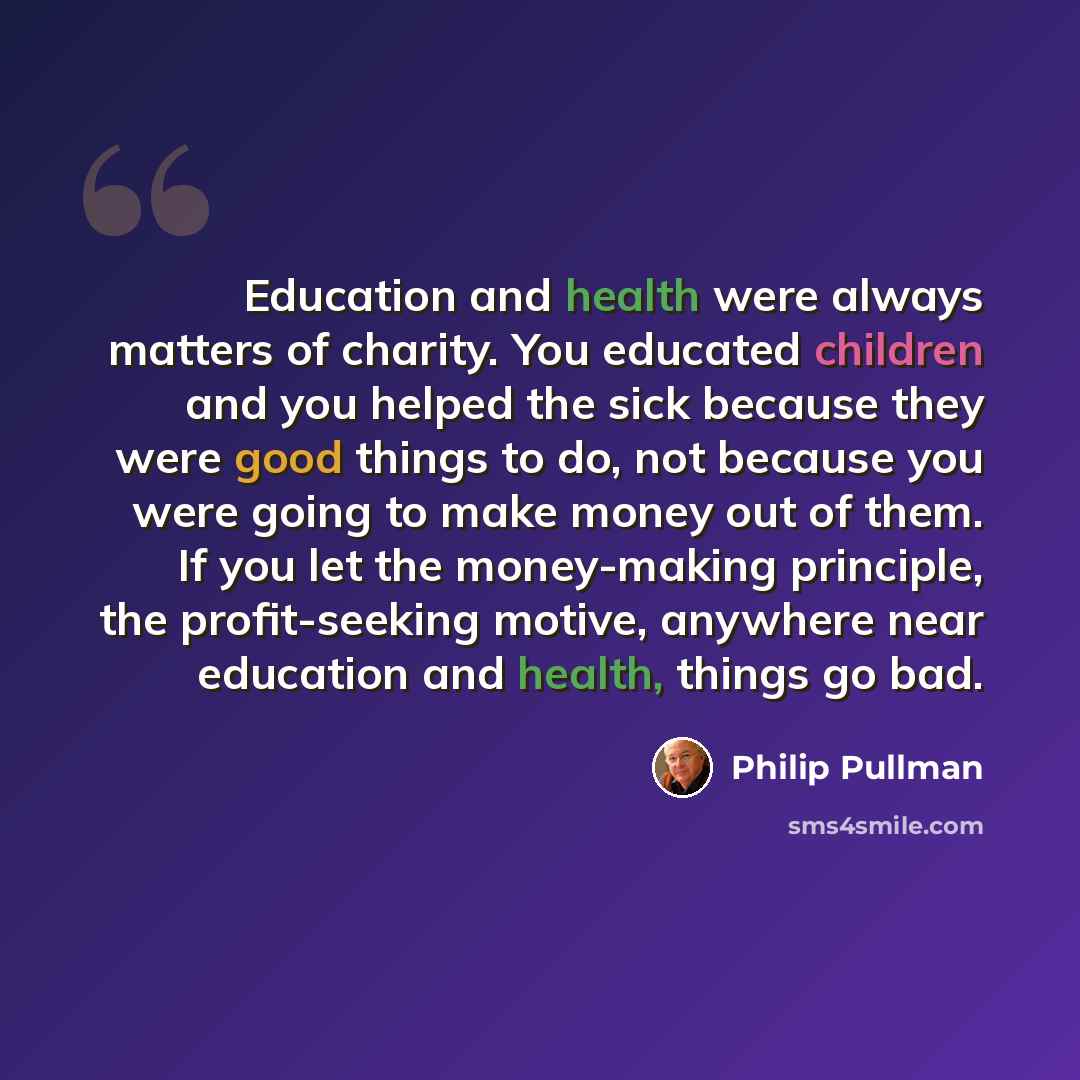“Education and health were always matters of charity. You educated children and you helped the sick because they were good things to do, not because you were going to make money out of them. If you let the money-making principle, the profit-seeking motive, anywhere near education and health, things…” quote by Philip Pullman