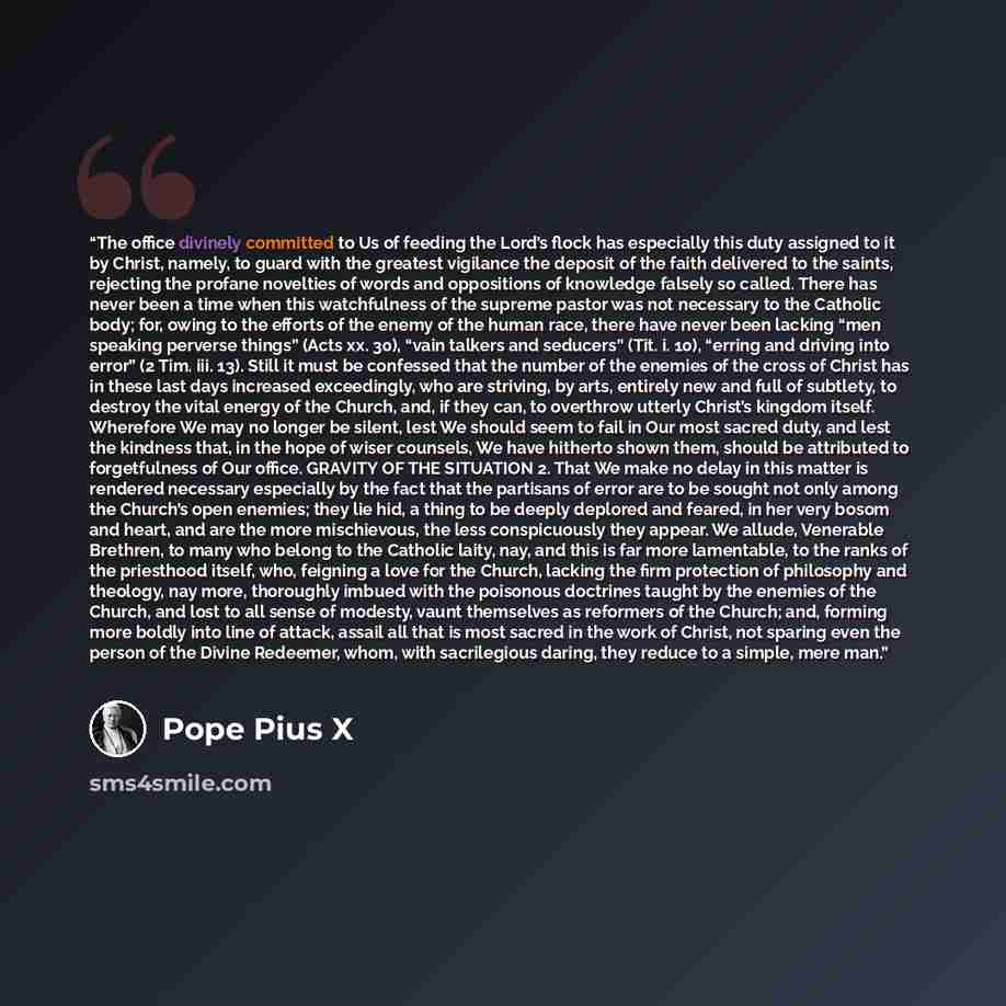 “The office divinely committed to Us of feeding the Lord’s flock has especially this duty assigned to it by Christ, namely, to guard with the greatest vigilance the deposit of the faith delivered to the saints, rejecting the profane novelties of words and oppositions of knowledge falsely so called…” quote by Pope Pius X