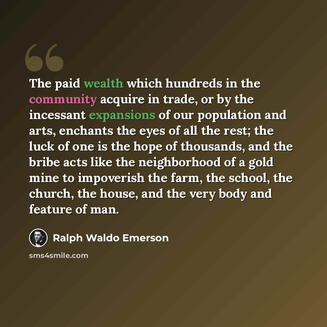 “The paid wealth which hundreds in the community acquire in trade, or by the incessant expansions of our population and arts, enchants the eyes of all the rest; the luck of one is the hope of thousands, and the bribe acts like the neighborhood of a gold mine to impoverish the farm, the school, the…” quote by Ralph Waldo Emerson