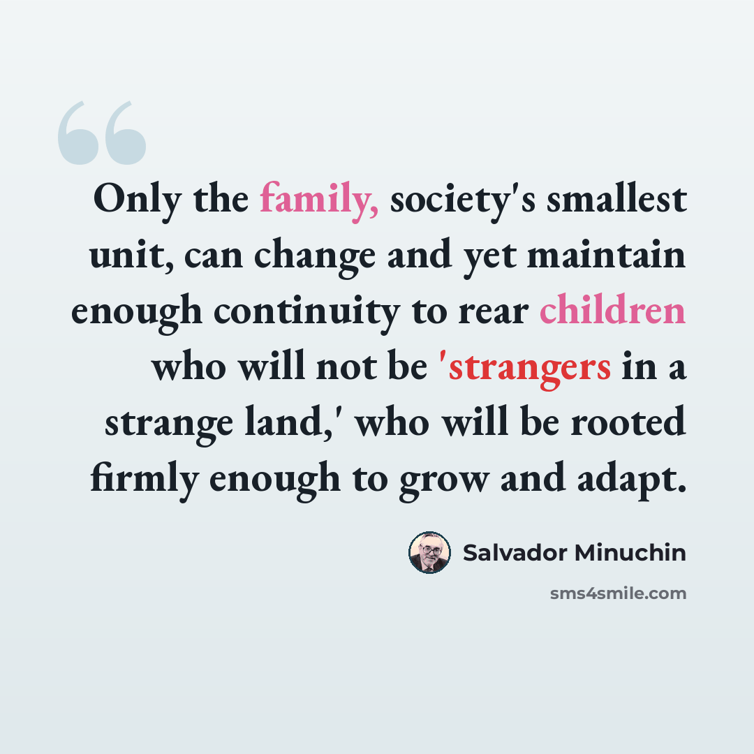 “Only the family, society's smallest unit, can change and yet maintain enough continuity to rear children who will not be 'strangers in a strange land,' who will be rooted firmly enough to grow and adapt.” quote by Salvador Minuchin