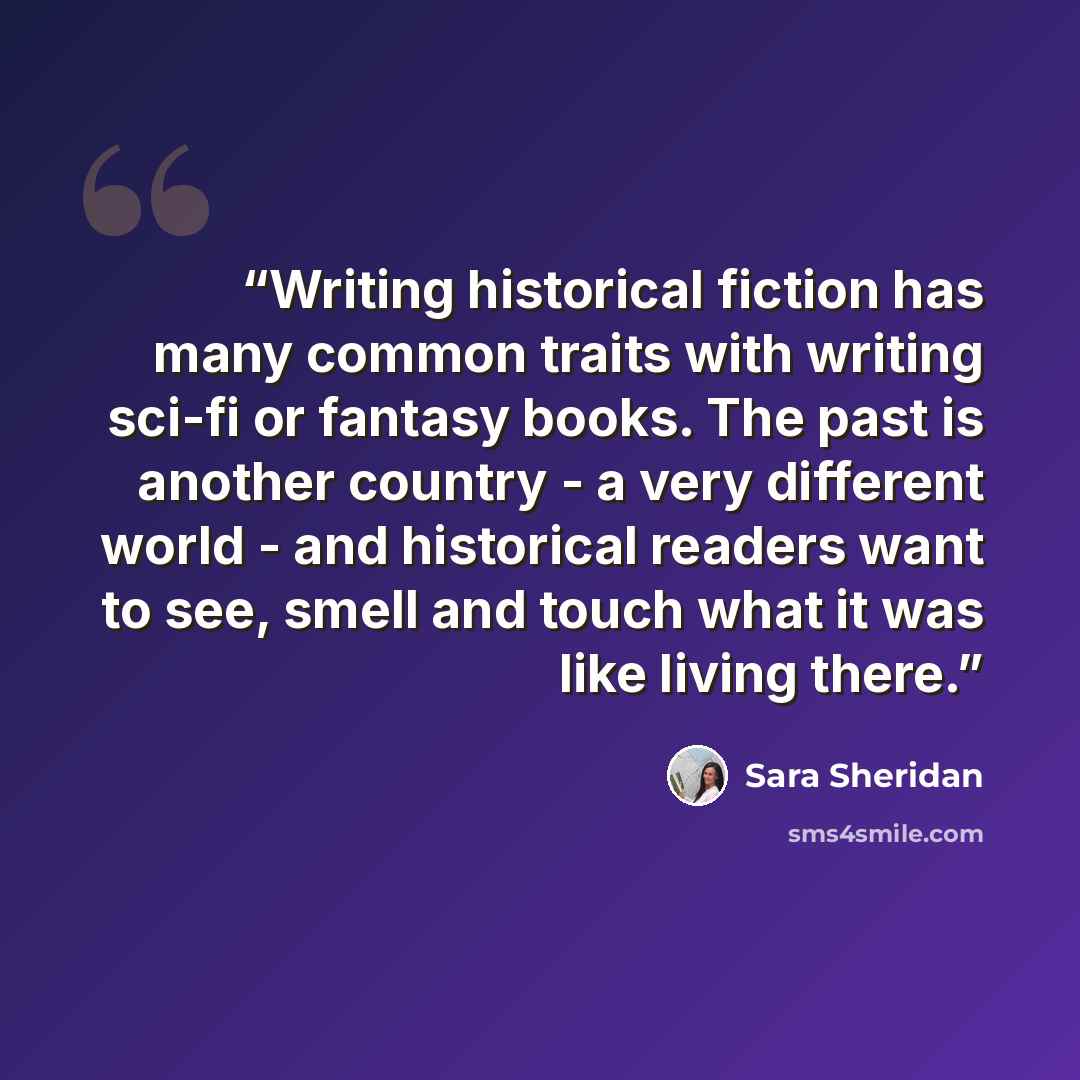 “Writing historical fiction has many common traits with writing sci-fi or fantasy books. The past is another country - a very different world - and historical readers want to see, smell and touch what it was like living there.” quote by Sara Sheridan
