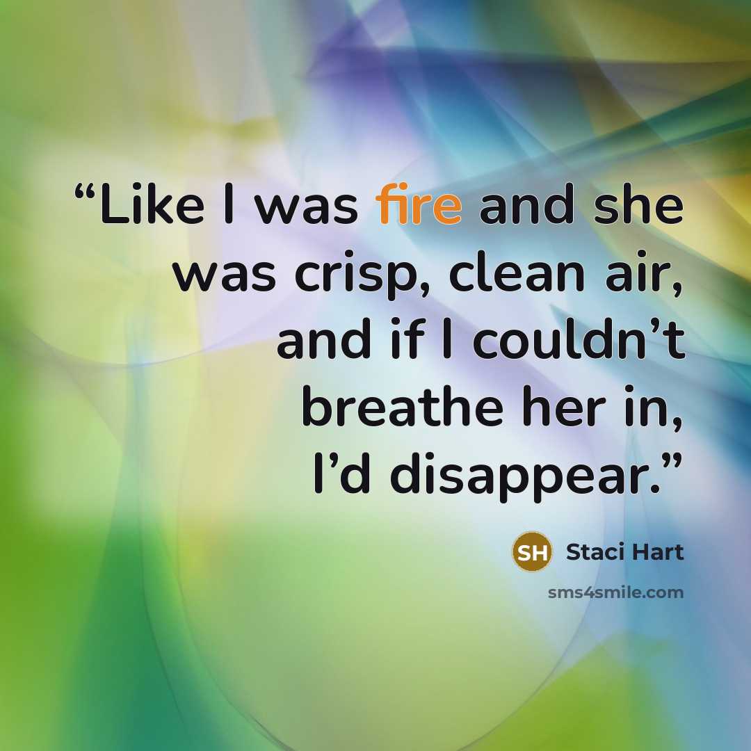 “Like I was fire and she was crisp, clean air, and if I couldn’t breathe her in, I’d disappear.” quote by Staci Hart