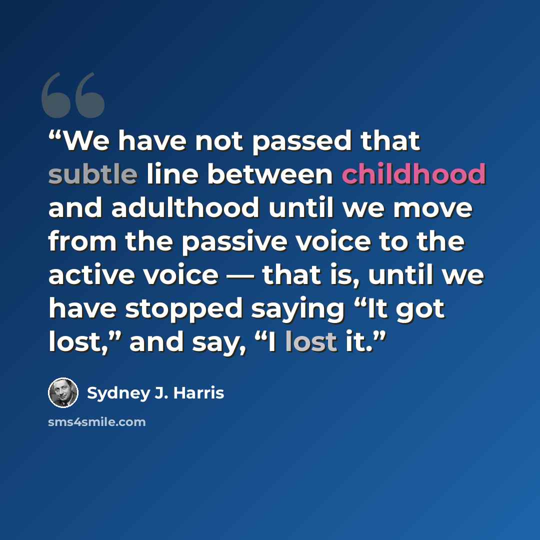 “We have not passed that subtle line between childhood and adulthood until we move from the passive voice to the active voice — that is, until we have stopped saying “It got lost,” and say, “I lost it.” quote by Sydney J. Harris