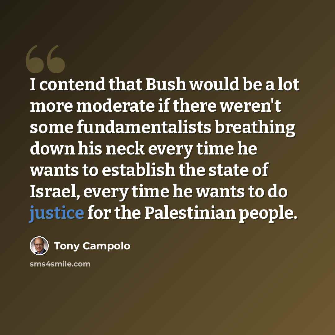 “I contend that Bush would be a lot more moderate if there weren't some fundamentalists breathing down his neck every time he wants to establish the state of Israel, every time he wants to do justice for the Palestinian people.” quote by Tony Campolo