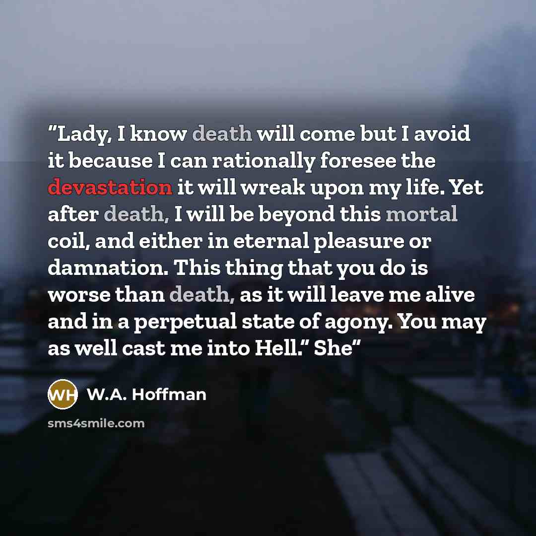 “Lady, I know death will come but I avoid it because I can rationally foresee the devastation it will wreak upon my life. Yet after death, I will be beyond this mortal coil, and either in eternal pleasure or damnation. This thing that you do is worse than death, as it will leave me alive and in a…” quote by W.A. Hoffman