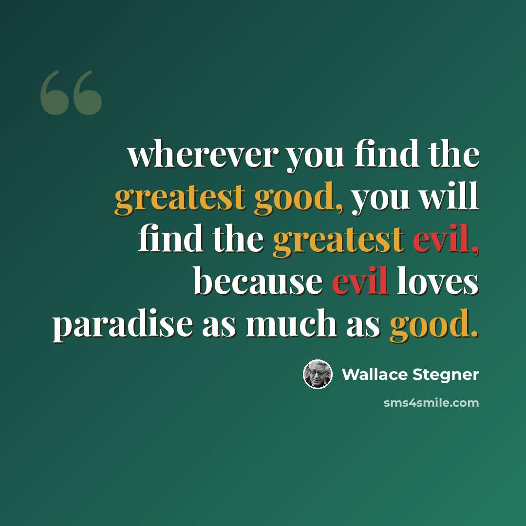 “wherever you find the greatest good, you will find the greatest evil, because evil loves paradise as much as good.” quote by Wallace Stegner