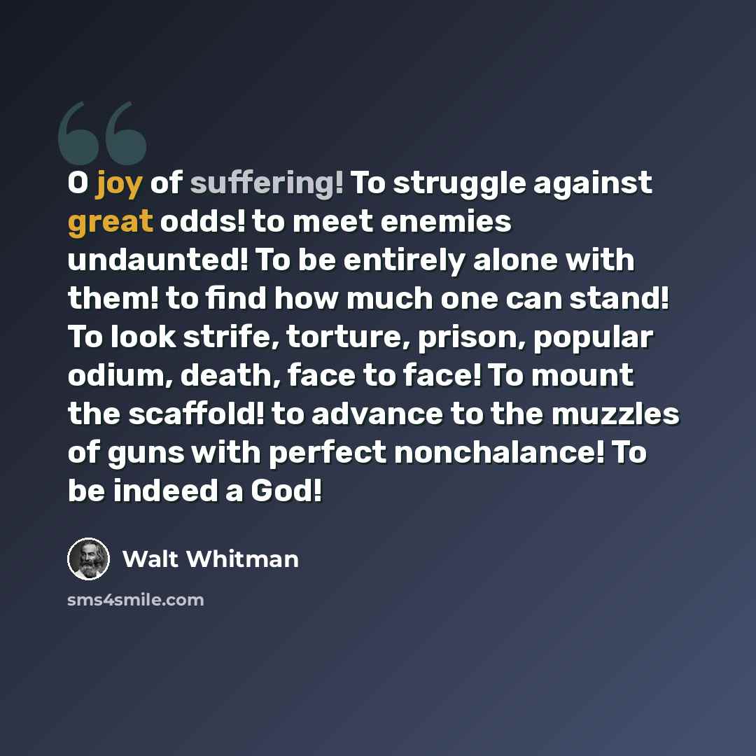 “O joy of suffering! To struggle against great odds! to meet enemies undaunted! To be entirely alone with them! to find how much one can stand! To look strife, torture, prison, popular odium, death, face to face! To mount the scaffold! to advance to the muzzles of guns with perfect nonchalance! To…” quote by Walt Whitman