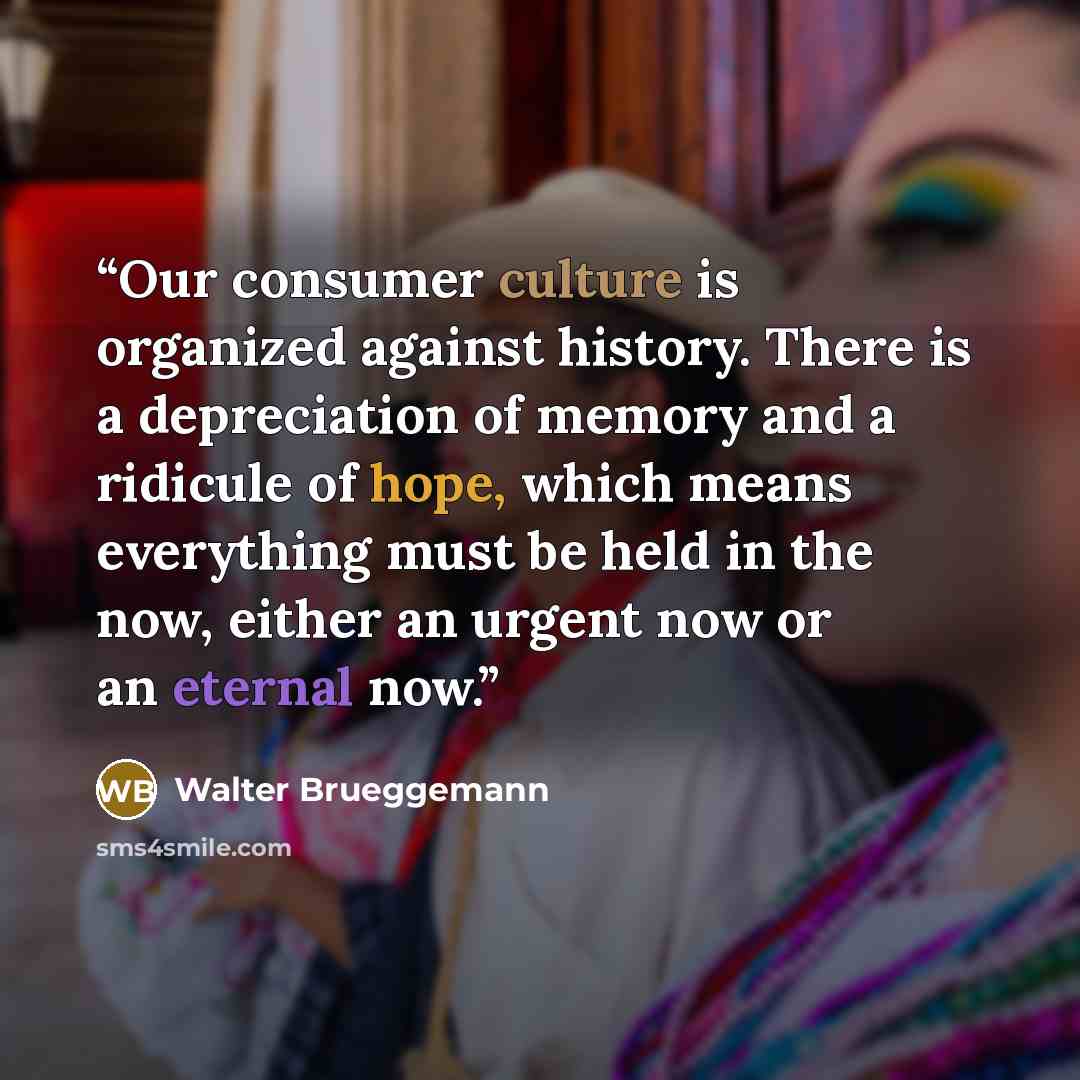 “Our consumer culture is organized against history. There is a depreciation of memory and a ridicule of hope, which means everything must be held in the now, either an urgent now or an eternal now.” quote by Walter Brueggemann
