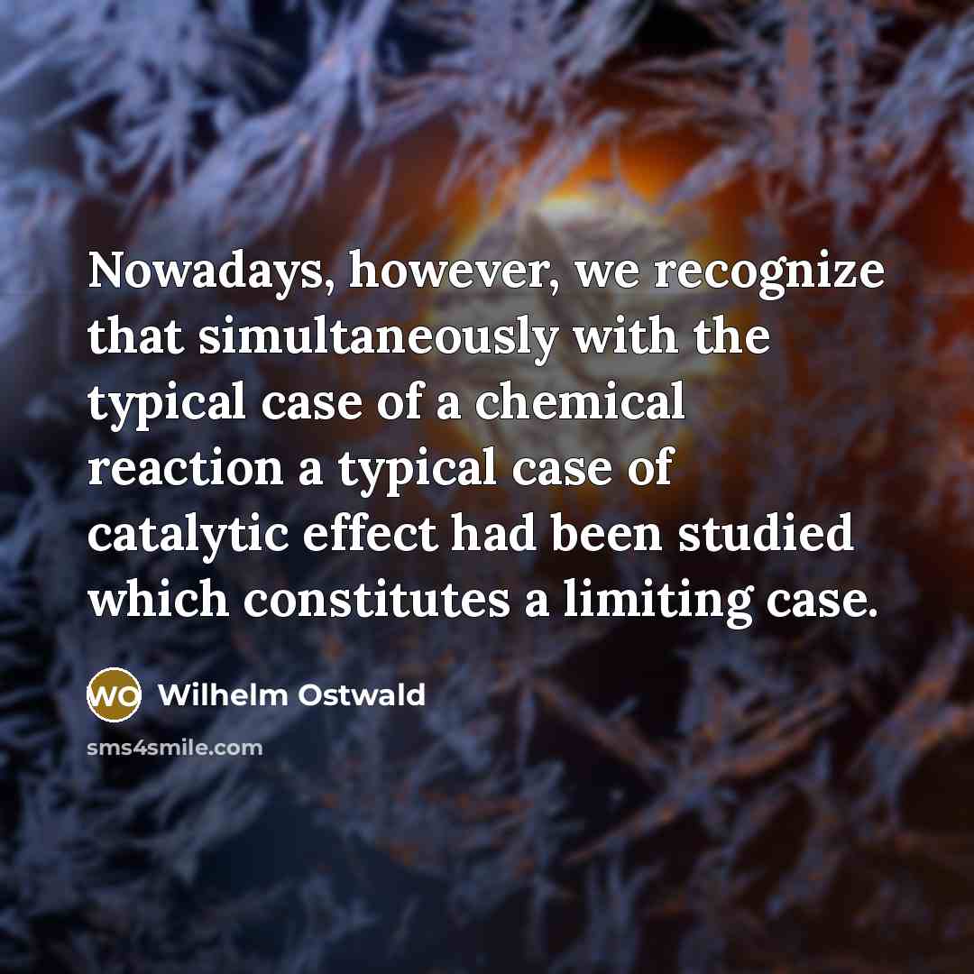 “Nowadays, however, we recognize that simultaneously with the typical case of a chemical reaction a typical case of catalytic effect had been studied which constitutes a limiting case.” quote by Wilhelm Ostwald