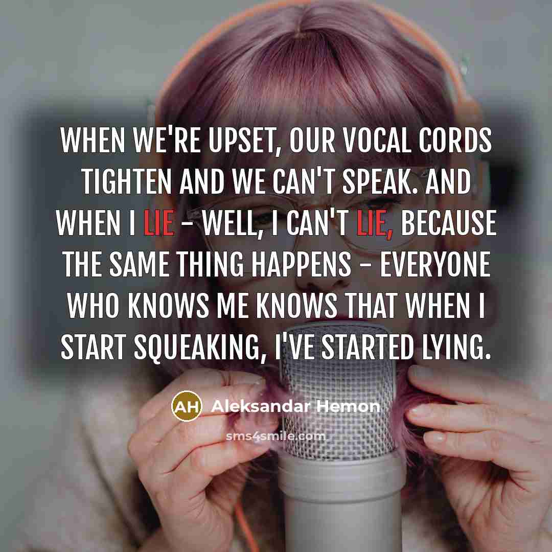 “When we're upset, our vocal cords tighten and we can't speak. And when I lie - well, I can't lie, because the same thing happens - everyone who knows me knows that when I start squeaking, I've started lying.” quote by Aleksandar Hemon