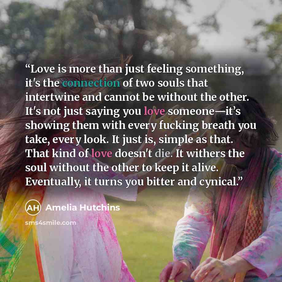 “Love is more than just feeling something, it's the connection of two souls that intertwine and cannot be without the other. It's not just saying you love someone—it’s showing them with every fucking breath you take, every look. It just is, simple as that. That kind of love doesn't die. It withers…” quote by Amelia Hutchins