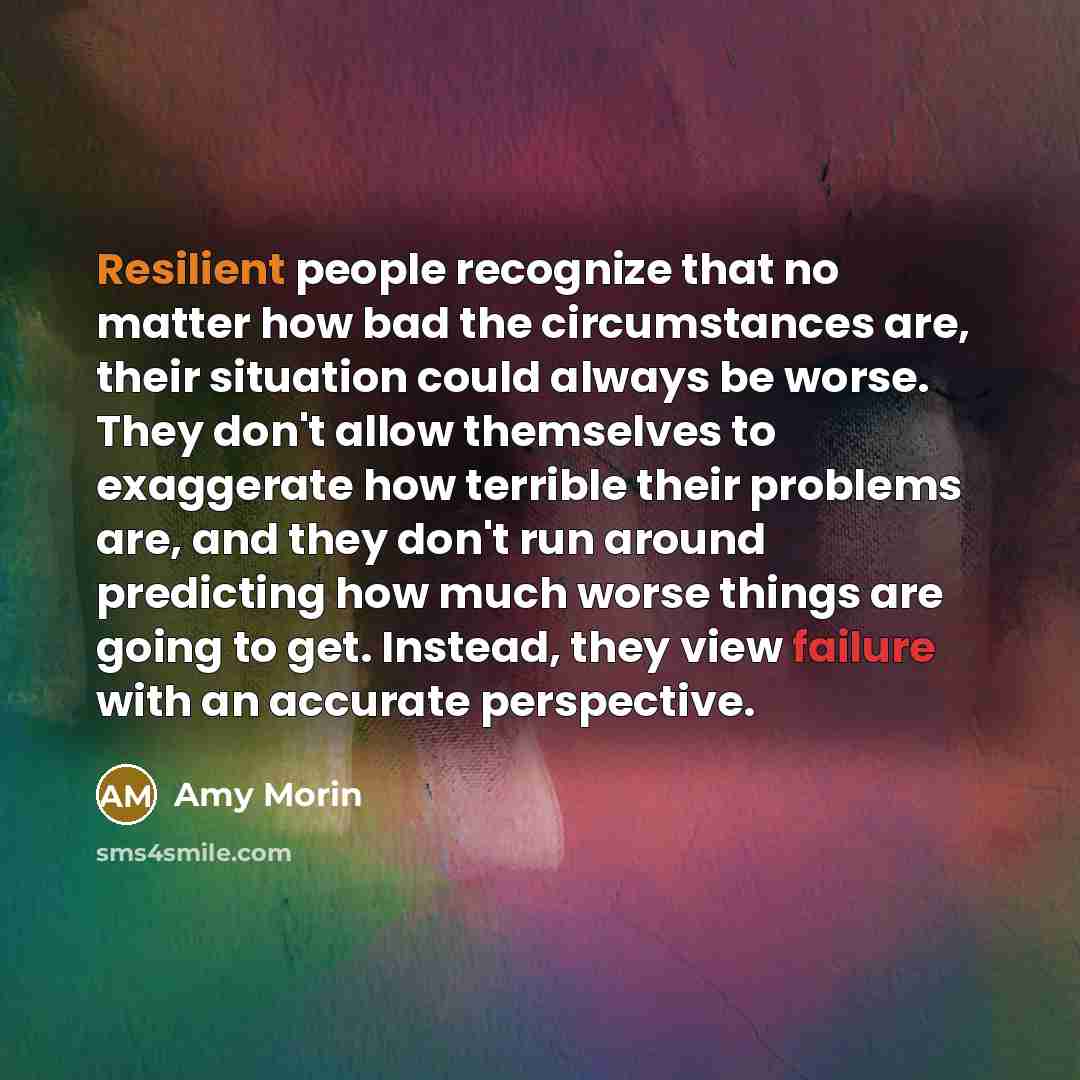 “Resilient people recognize that no matter how bad the circumstances are, their situation could always be worse. They don't allow themselves to exaggerate how terrible their problems are, and they don't run around predicting how much worse things are going to get. Instead, they view failure with an…” quote by Amy Morin