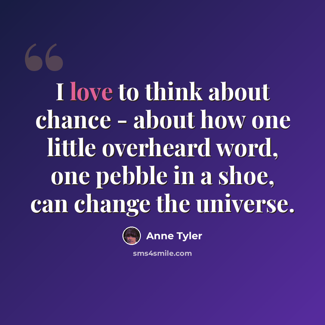 “I love to think about chance - about how one little overheard word, one pebble in a shoe, can change the universe.” quote by Anne Tyler
