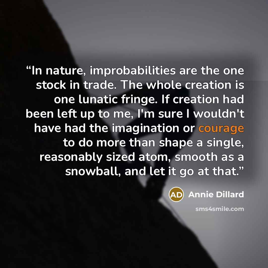 “In nature, improbabilities are the one stock in trade. The whole creation is one lunatic fringe. If creation had been left up to me, I'm sure I wouldn't have had the imagination or courage to do more than shape a single, reasonably sized atom, smooth as a snowball, and let it go at that.” quote by Annie Dillard