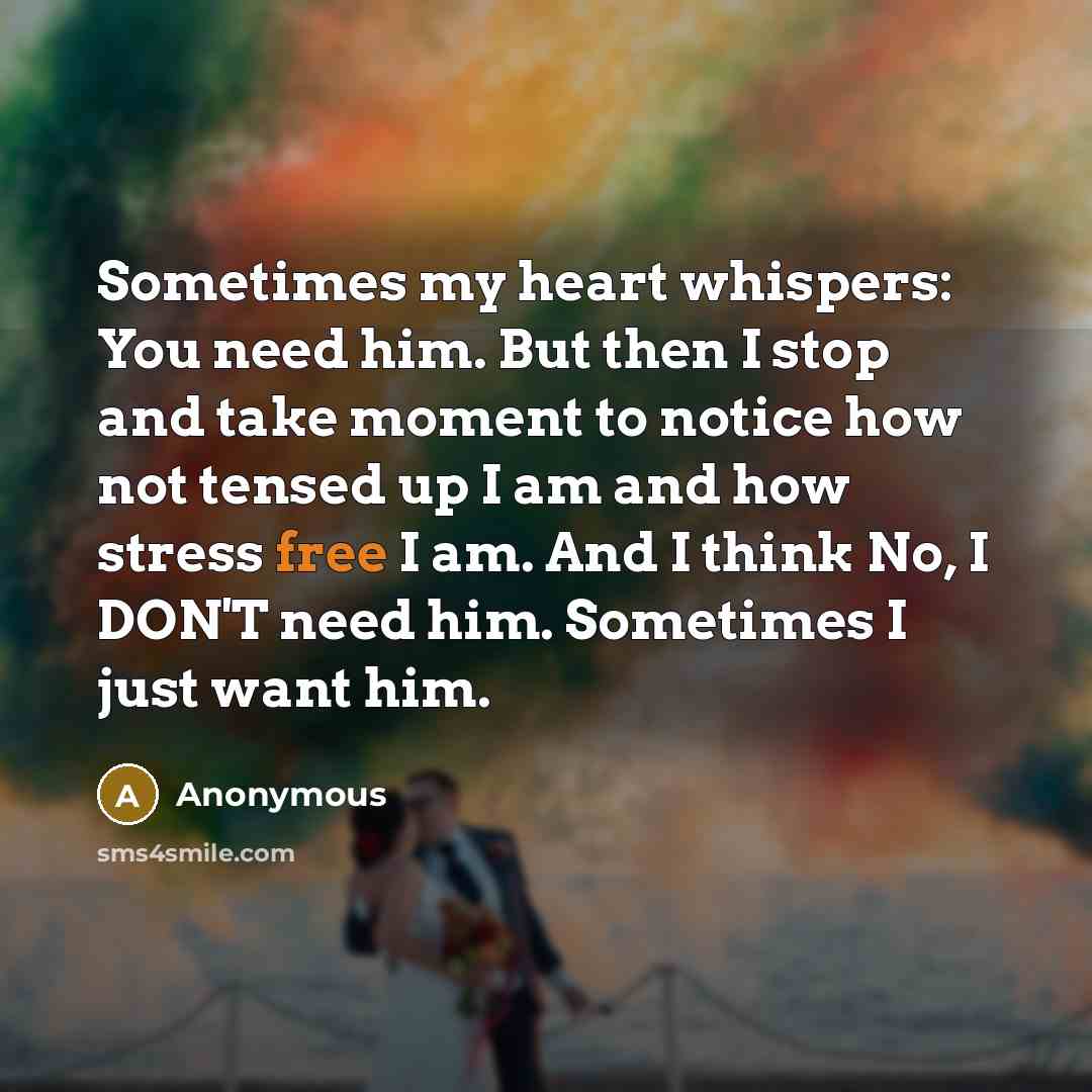 “Sometimes my heart whispers: You need him. But then I stop and take moment to notice how not tensed up I am and how stress free I am. And I think No, I DON'T need him. Sometimes I just want him.” quote by Anonymous