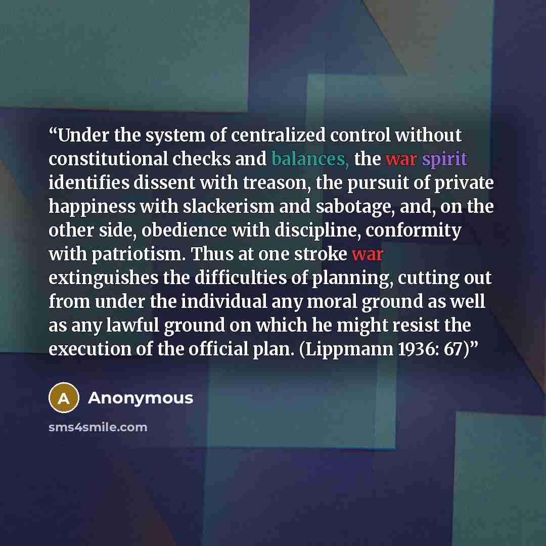 “Under the system of centralized control without constitutional checks and balances, the war spirit identifies dissent with treason, the pursuit of private happiness with slackerism and sabotage, and, on the other side, obedience with discipline, conformity with patriotism. Thus at one stroke war…” quote by Anonymous