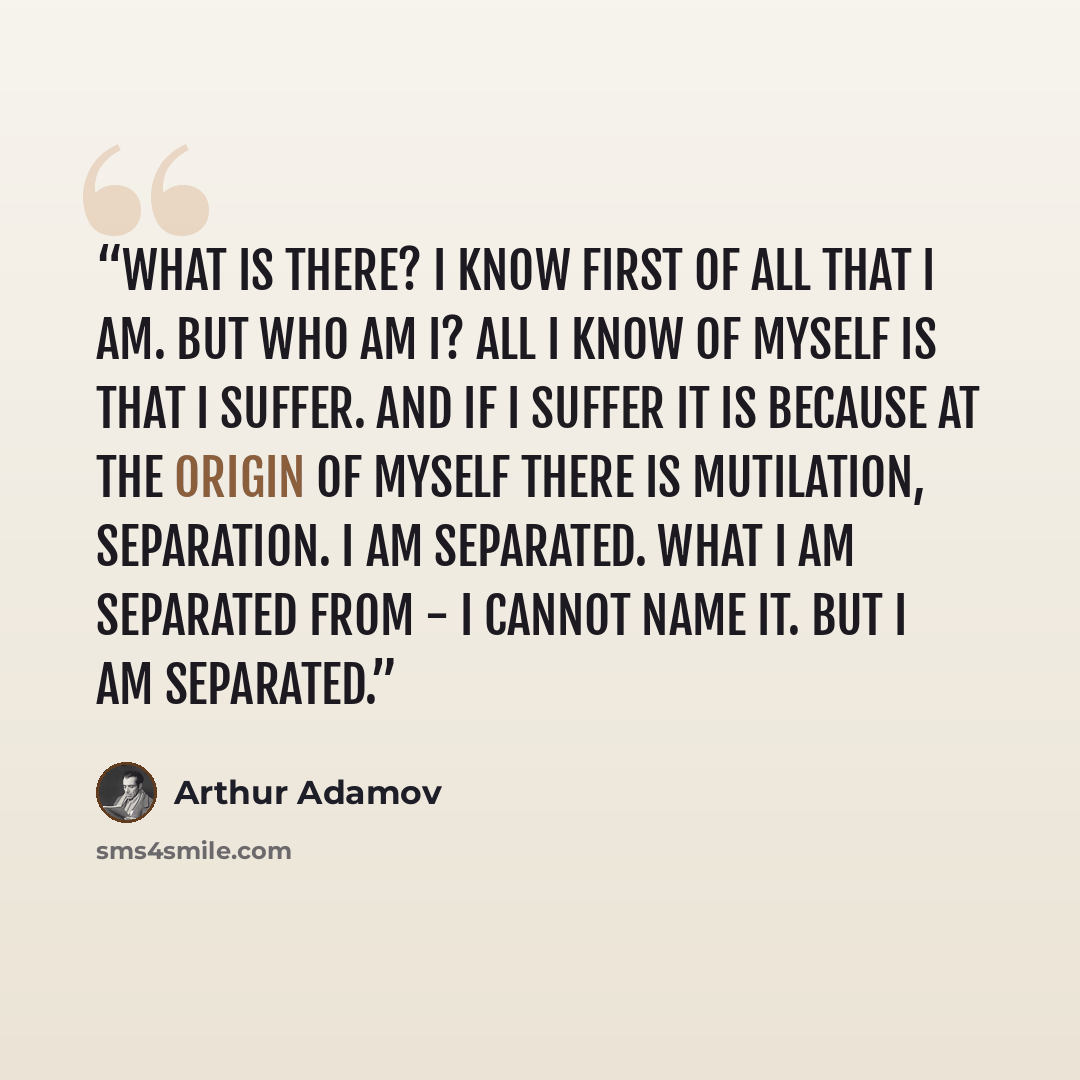 “What is there? I know first of all that I am. But who am I? All I know of myself is that I suffer. And if I suffer it is because at the origin of myself there is mutilation, separation. I am separated. What I am separated from - I cannot name it. But I am separated.” quote by Arthur Adamov