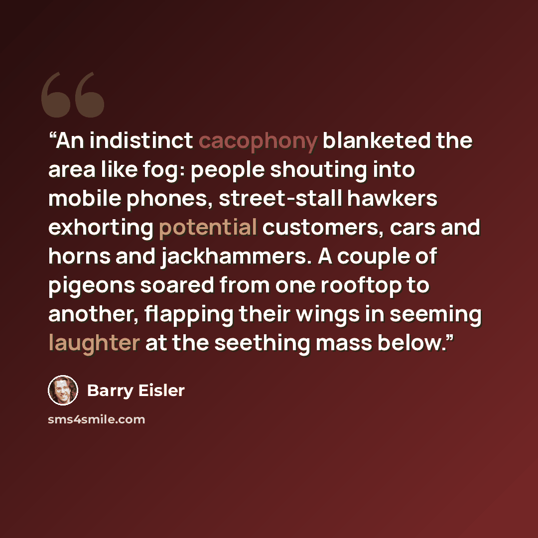 “An indistinct cacophony blanketed the area like fog: people shouting into mobile phones, street-stall hawkers exhorting potential customers, cars and horns and jackhammers. A couple of pigeons soared from one rooftop to another, flapping their wings in seeming laughter at the seething mass below.” quote by Barry Eisler
