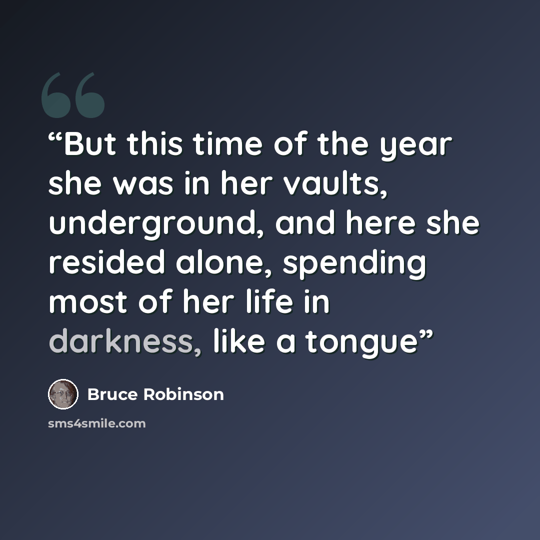 “But this time of the year she was in her vaults, underground, and here she resided alone, spending most of her life in darkness, like a tongue” quote by Bruce Robinson