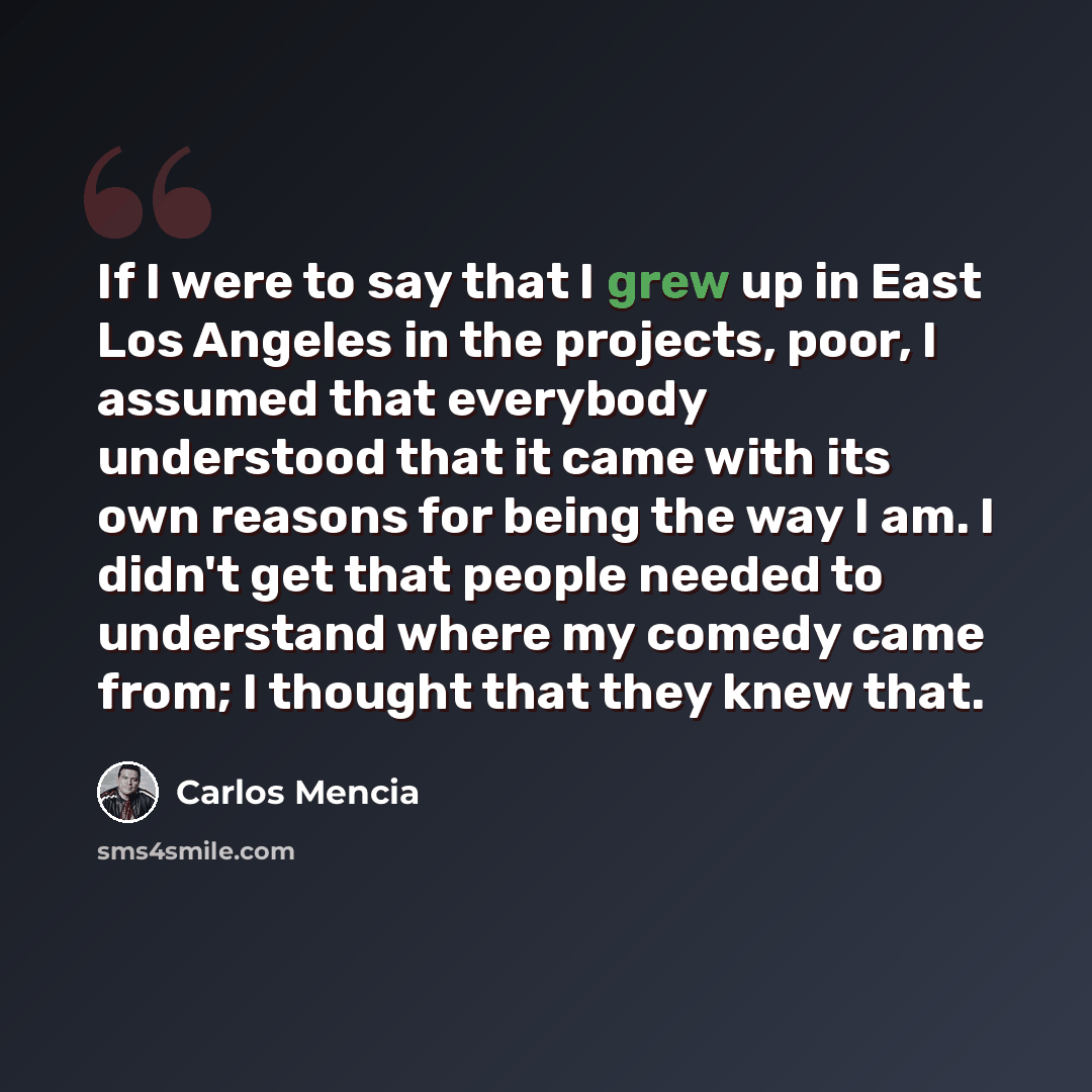 “If I were to say that I grew up in East Los Angeles in the projects, poor, I assumed that everybody understood that it came with its own reasons for being the way I am. I didn't get that people needed to understand where my comedy came from; I thought that they knew that.” quote by Carlos Mencia